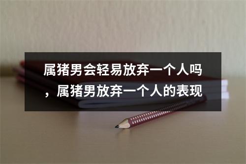 属猪男会轻易放弃一个人吗，属猪男放弃一个人的表现