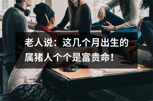 老人说：这几个月出生的属猪人个个是富贵命！