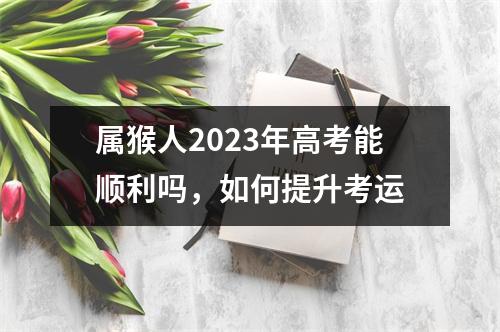 属猴人2025年高考能顺利吗，如何提升考运