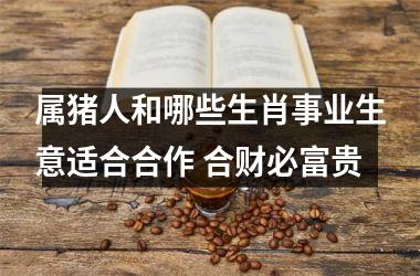 属猪人和哪些生肖事业生意适合合作 合财必富贵