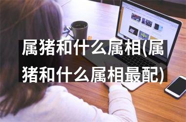 属猪和什么属相(属猪和什么属相配)