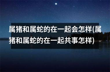 属猪和属蛇的在一起会怎样(属猪和属蛇的在一起共事怎样)