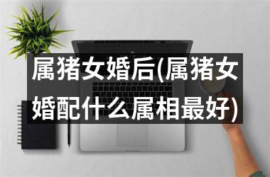 <h3>属猪女婚后(属猪女婚配什么属相好)
