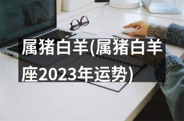 属猪白羊(属猪白羊座2025年运势)