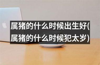 属猪的什么时候出生好(属猪的什么时候犯太岁)