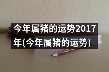 今年属猪的运势2017年(今年属猪的运势)