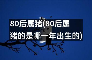 80后属猪(80后属猪的是哪一年出生的)