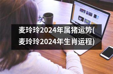 麦玲玲2024年属猪运势(麦玲玲2024年生肖运程)