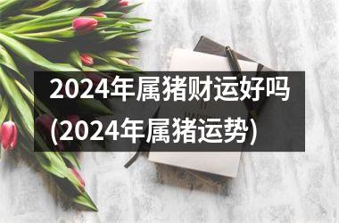 2024年属猪财运好吗(2024年属猪运势)