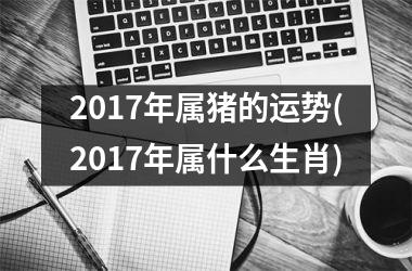 2017年属猪的运势(2017年属什么生肖)