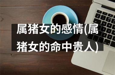 属猪女的感情(属猪女的命中贵人)