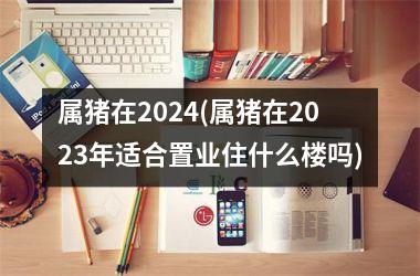 属猪在2024(属猪在2025年适合置业住什么楼吗)