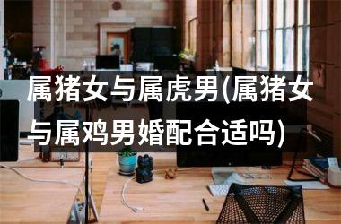 属猪女与属虎男(属猪女与属鸡男婚配合适吗)