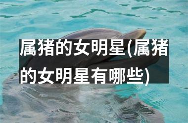 属猪的女明星(属猪的女明星有哪些)