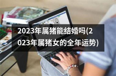 2025年属猪能结婚吗(2025年属猪女的全年运势)