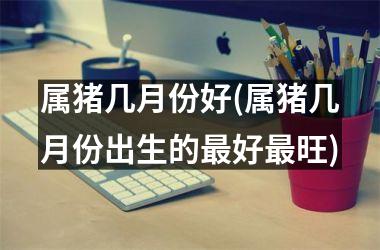 属猪几月份好(属猪几月份出生的好旺)