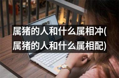 属猪的人和什么属相冲(属猪的人和什么属相配)