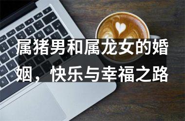 属猪男和属龙女的婚姻，快乐与幸福之路