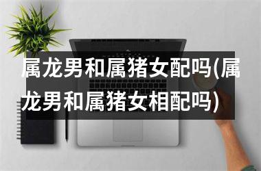 属龙男和属猪女配吗(属龙男和属猪女相配吗)