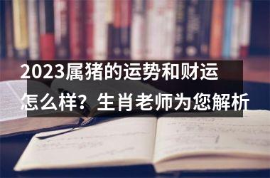 2025属猪的运势和财运怎么样？生肖老师为您解析