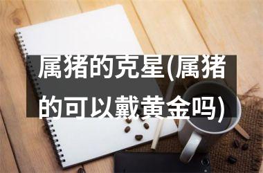 属猪的克星(属猪的可以戴黄金吗)