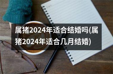 属猪2024年适合结婚吗(属猪2024年适合几月结婚)