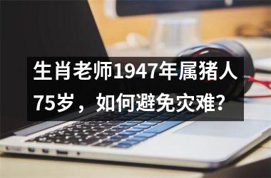 生肖老师1947年属猪人75岁，如何避免灾难？