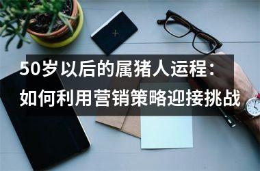 50岁以后的属猪人运程：如何利用营销策略迎接挑战