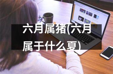 六月属猪(六月属于什么夏)