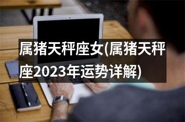 <h3>属猪天秤座女(属猪天秤座2025年运势详解)