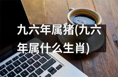 九六年属猪(九六年属什么生肖)