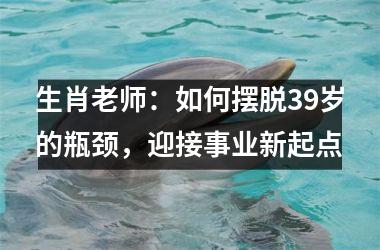 生肖老师：如何摆脱39岁的瓶颈，迎接事业新起点