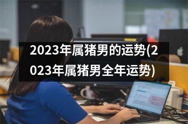 2025年属猪男的运势(2025年属猪男全年运势)