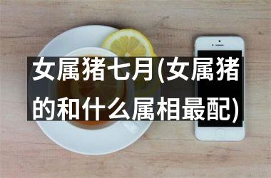 女属猪七月(女属猪的和什么属相配)