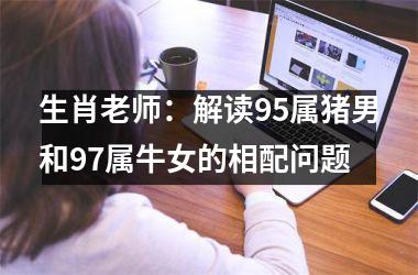 <h3>生肖老师：解读95属猪男和97属牛女的相配问题
