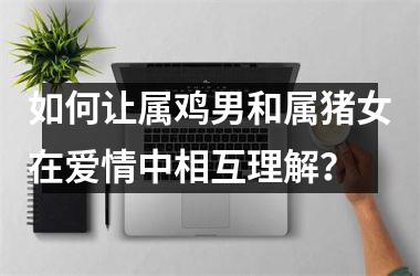 如何让属鸡男和属猪女在爱情中相互理解？