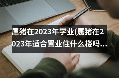 属猪在2025年学业(属猪在2025年适合置业住什么楼吗)