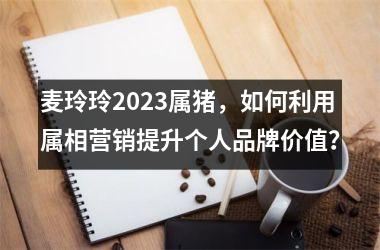 麦玲玲2025属猪，如何利用属相营销提升个人品牌价值？