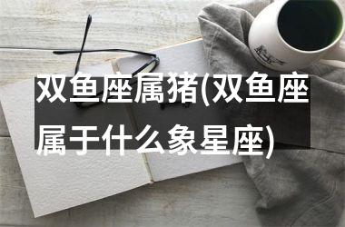 双鱼座属猪(双鱼座属于什么象星座)