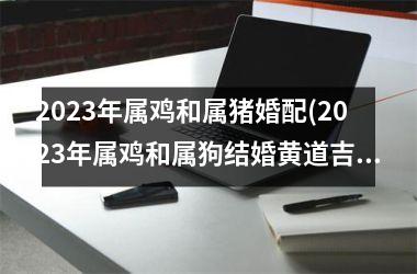 2025年属鸡和属猪婚配(2025年属鸡和属狗结婚黄道吉日)