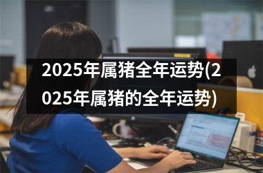2025年属猪全年运势(2025年属猪的全年运势)