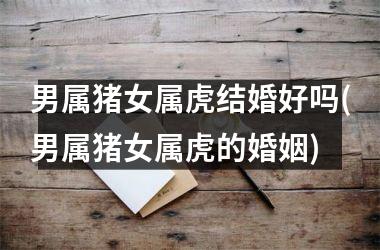 男属猪女属虎结婚好吗(男属猪女属虎的婚姻)