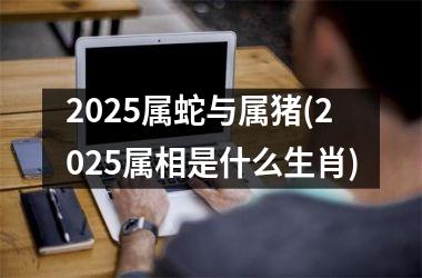 2025属蛇与属猪(2025属相是什么生肖)