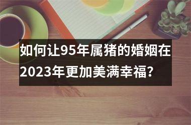 <h3>如何让95年属猪的婚姻在2025年更加美满幸福？