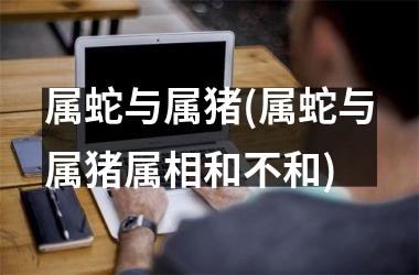 属蛇与属猪(属蛇与属猪属相和不和)