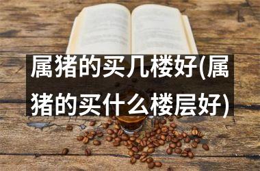 属猪的买几楼好(属猪的买什么楼层好)