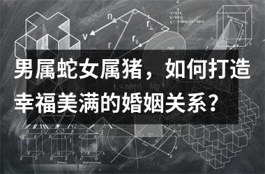 <h3>男属蛇女属猪，如何打造幸福美满的婚姻关系？