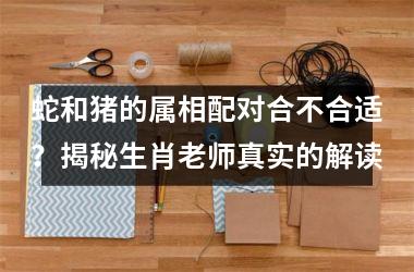 蛇和猪的属相配对合不合适？揭秘生肖老师真实的解读