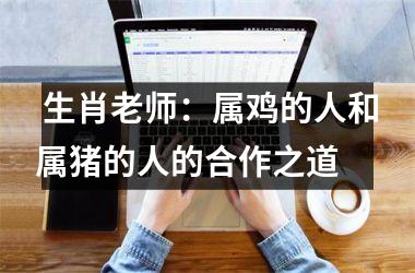  生肖老师：属鸡的人和属猪的人的合作之道