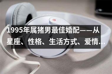 1995年属猪男佳婚配——从星座、性格、生活方式、爱情观四个方面解析